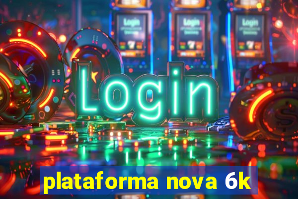 plataforma nova 6k